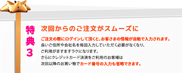 特典３ 次回からのご注文がスムーズに！お客様情報が自動入力！クレジットカード決済の場合には次回以降のお買い物でカード番号の入力も省略できます！